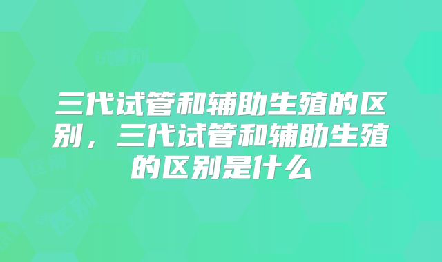 三代试管和辅助生殖的区别，三代试管和辅助生殖的区别是什么