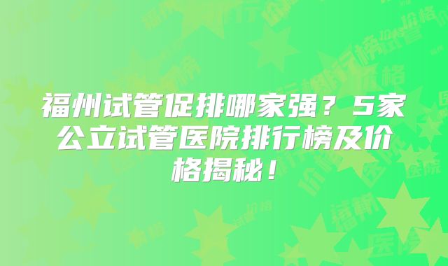 福州试管促排哪家强?5家公立试管医院排行榜及价格揭秘!