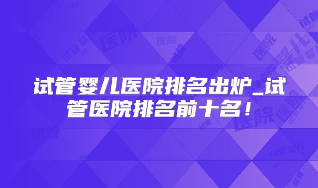 试管婴儿医院排名出炉_试管医院排名前十名!