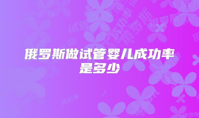 俄罗斯做试管婴儿成功率是多少