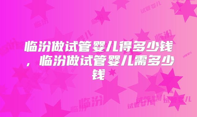 临汾做试管婴儿得多少钱,临汾做试管婴儿需多少钱