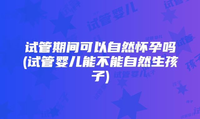 试管期间可以自然怀孕吗(试管婴儿能不能自然生孩子)