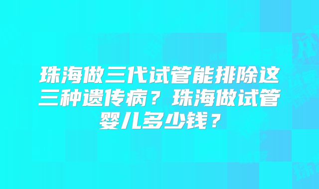 珠海做三代试管能排除这三种遗传病？珠海做试管婴儿多少钱？