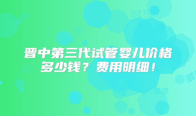 晋中第三代试管婴儿价格多少钱？费用明细！