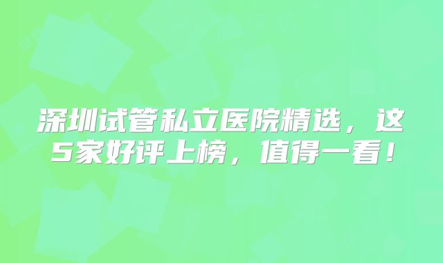 深圳试管私立医院精选，这5家好评上榜，值得一看！