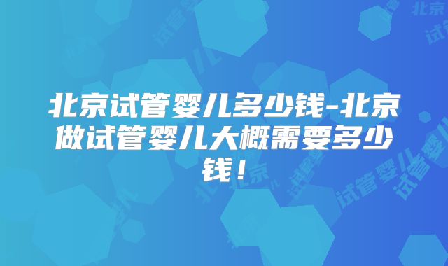 北京试管婴儿多少钱-北京做试管婴儿大概需要多少钱！