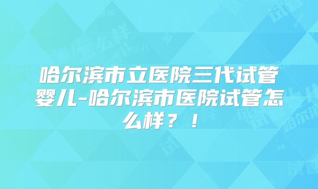 哈尔滨市立医院三代试管婴儿-哈尔滨市医院试管怎么样?!