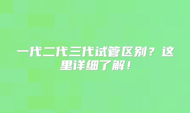 一代二代三代试管区别?这里详细了解!