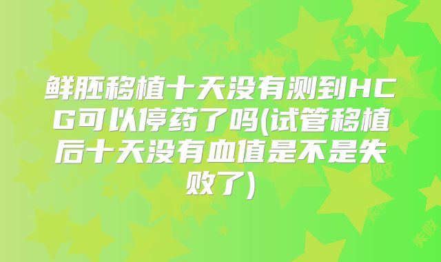 鲜胚移植十天没有测到HCG可以停药了吗(试管移植后十天没有血值是不是失败了)