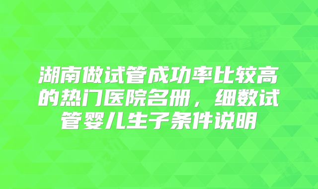 湖南做试管成功率比较高的热门医院名册，细数试管婴儿生子条件说明