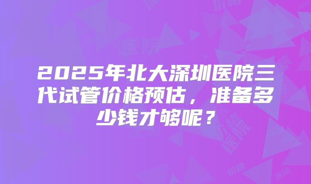 2025年北大深圳医院三代试管价格预估，准备多少钱才够呢？