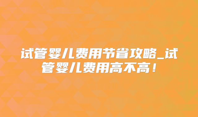 试管婴儿费用节省攻略_试管婴儿费用高不高！