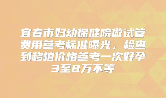 宜春市妇幼保健院做试管费用参考标准曝光，检查到移植价格参考一次好孕3至8万不等