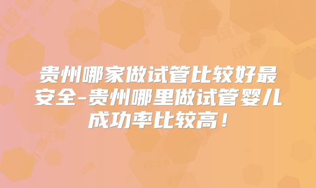 贵州哪家做试管比较好最安全-贵州哪里做试管婴儿成功率比较高!