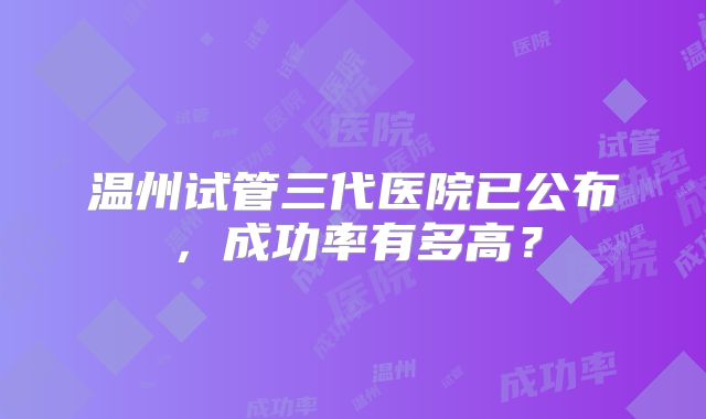 温州试管三代医院已公布，成功率有多高？