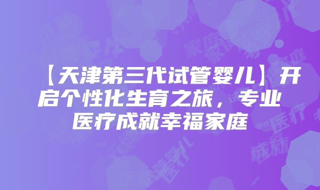 【天津第三代试管婴儿】开启个性化生育之旅,专业医疗成就幸福家庭