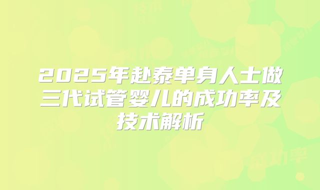 2025年赴泰单身人士做三代试管婴儿的成功率及技术解析