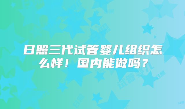 日照三代试管婴儿组织怎么样！国内能做吗？
