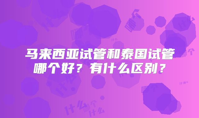 马来西亚试管和泰国试管哪个好?有什么区别?