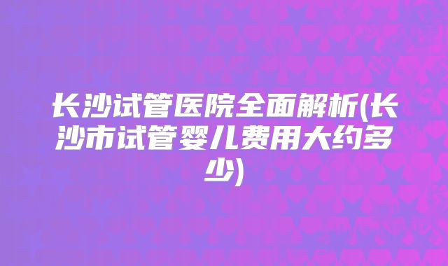 长沙试管医院全面解析(长沙市试管婴儿费用大约多少)