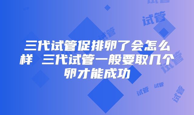 三代试管促排卵了会怎么样 三代试管一般要取几个卵才能成功