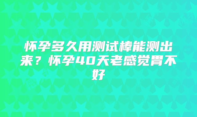 怀孕多久用测试棒能测出来？怀孕40天老感觉胃不好