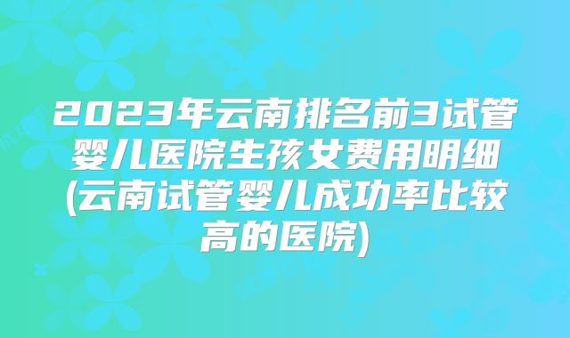 2023年云南排名前3试管婴儿医院生孩女费用明细(云南试管婴儿成功率比较高的医院)
