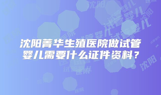 沈阳菁华生殖医院做试管婴儿需要什么证件资料？