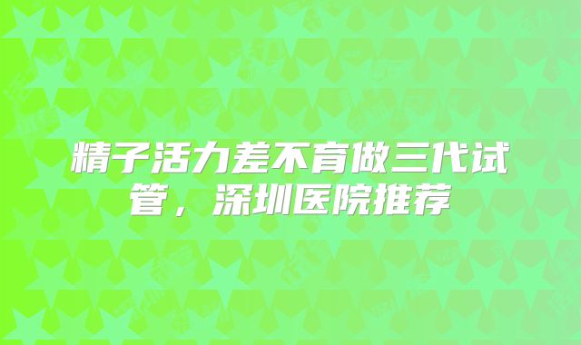 精子活力差不育做三代试管，深圳医院推荐