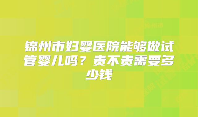 锦州市妇婴医院能够做试管婴儿吗？贵不贵需要多少钱