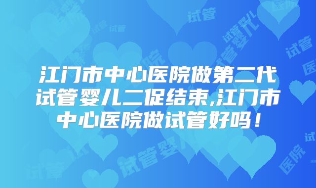 江门市中心医院做第二代试管婴儿二促结束,江门市中心医院做试管好吗!