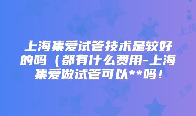 上海集爱试管技术是较好的吗(都有什么费用-上海集爱做试管可以**吗!