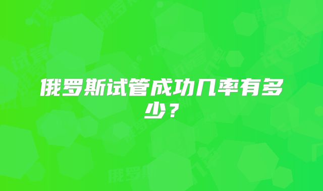 俄罗斯试管成功几率有多少？