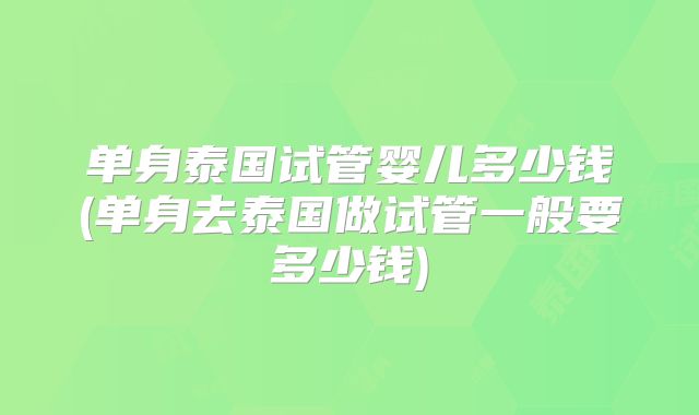 单身泰国试管婴儿多少钱(单身去泰国做试管一般要多少钱)