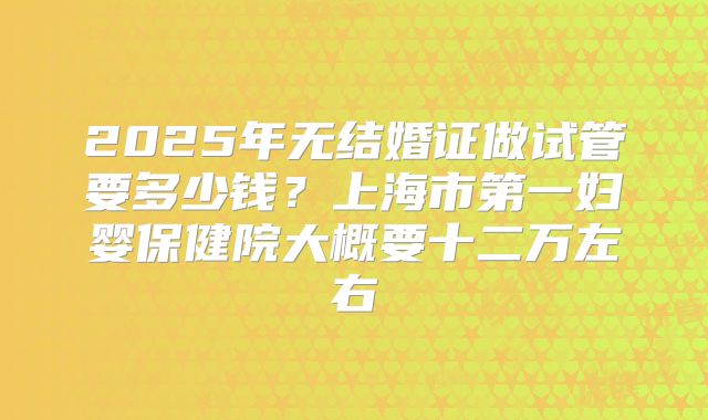 2025年无结婚证做试管要多少钱？上海市第一妇婴保健院大概要十二万左右