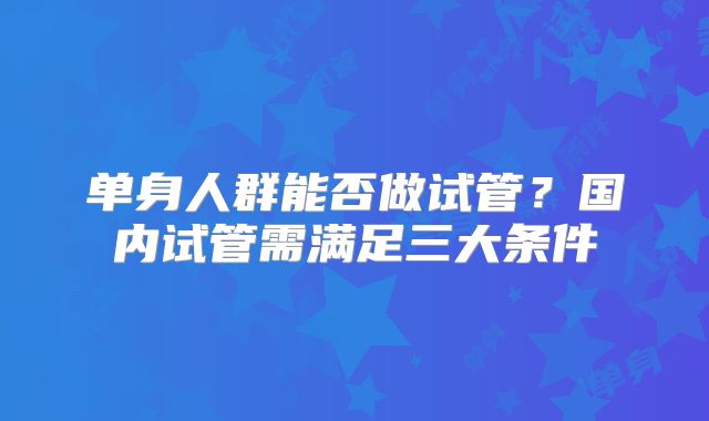 单身人群能否做试管？国内试管需满足三大条件