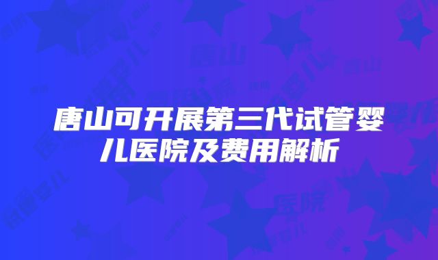 唐山可开展第三代试管婴儿医院及费用解析