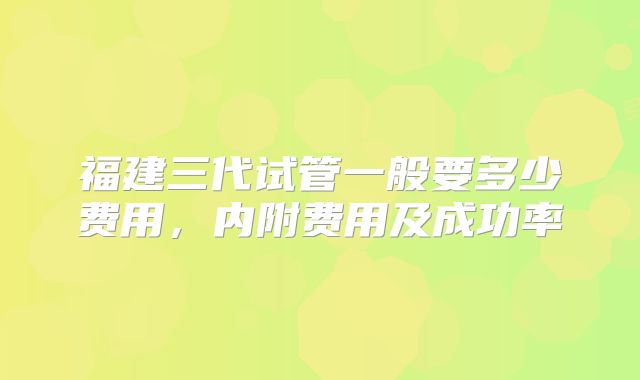 福建三代试管一般要多少费用，内附费用及成功率
