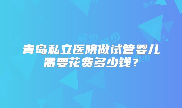 青岛私立医院做试管婴儿需要花费多少钱?