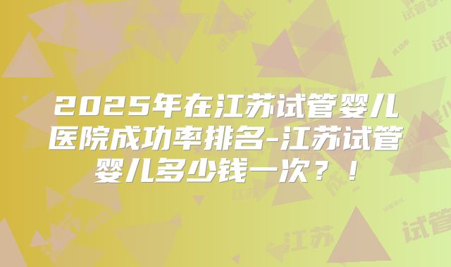 2025年在江苏试管婴儿医院成功率排名-江苏试管婴儿多少钱一次？！
