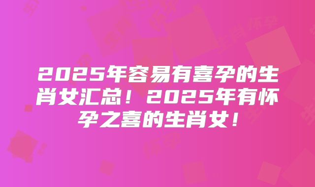 2025年容易有喜孕的生肖女汇总!2025年有怀孕之喜的生肖女!