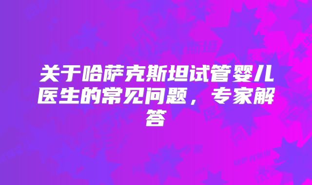 关于哈萨克斯坦试管婴儿医生的常见问题，专家解答