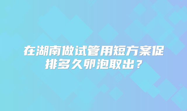 在湖南做试管用短方案促排多久卵泡取出？