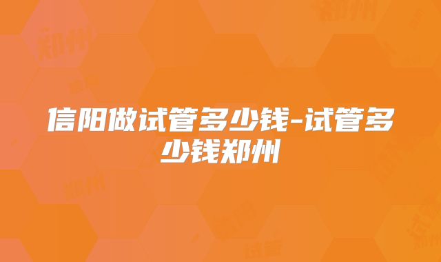 信阳做试管多少钱-试管多少钱郑州
