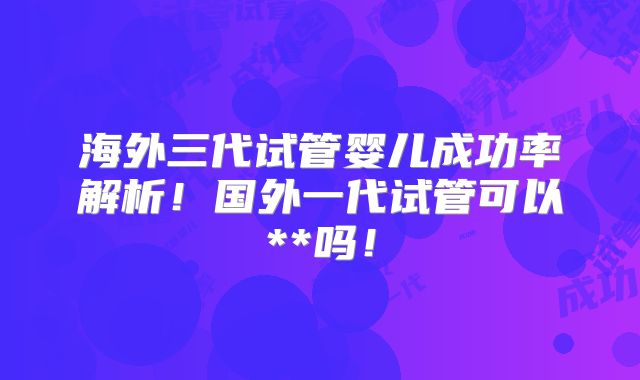 海外三代试管婴儿成功率解析！国外一代试管可以**吗！