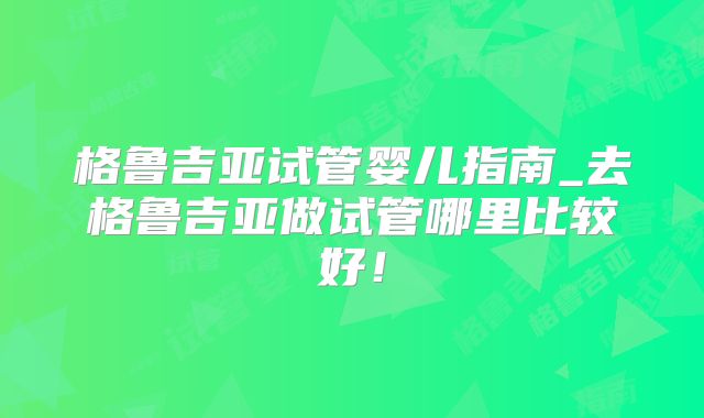 格鲁吉亚试管婴儿指南_去格鲁吉亚做试管哪里比较好！