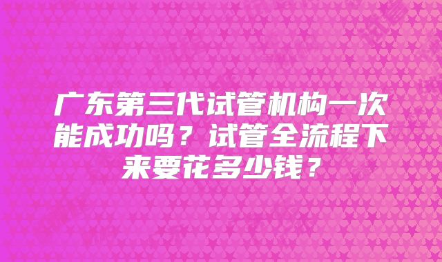 广东第三代试管机构一次能成功吗？试管全流程下来要花多少钱？