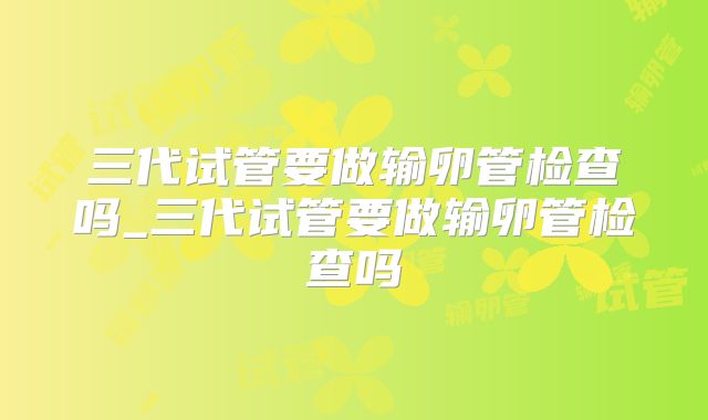 三代试管要做输卵管检查吗_三代试管要做输卵管检查吗
