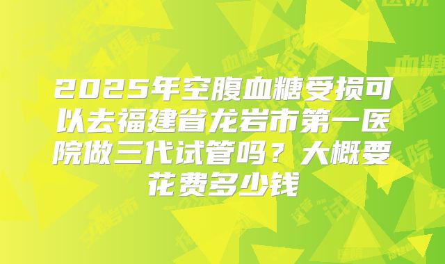 2025年空腹血糖受损可以去福建省龙岩市第一医院做三代试管吗？大概要花费多少钱