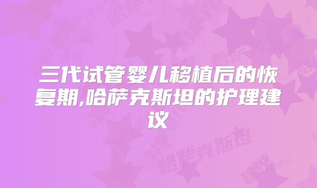 三代试管婴儿移植后的恢复期,哈萨克斯坦的护理建议